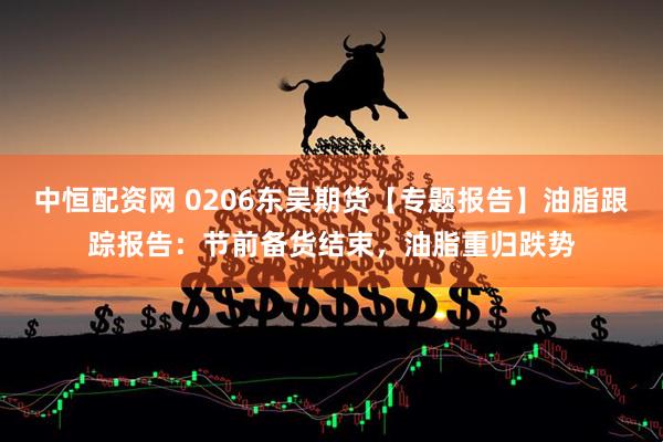 中恒配资网 0206东吴期货【专题报告】油脂跟踪报告：节前备货结束，油脂重归跌势