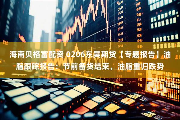 海南贝格富配资 0206东吴期货【专题报告】油脂跟踪报告：节前备货结束，油脂重归跌势
