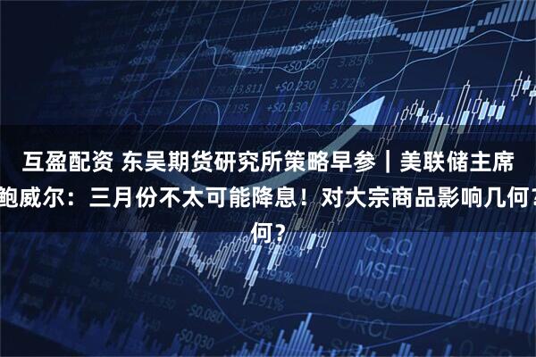 互盈配资 东吴期货研究所策略早参｜美联储主席鲍威尔：三月份不太可能降息！对大宗商品影响几何？
