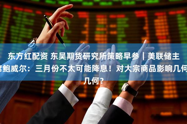 东方红配资 东吴期货研究所策略早参｜美联储主席鲍威尔：三月份不太可能降息！对大宗商品影响几何？