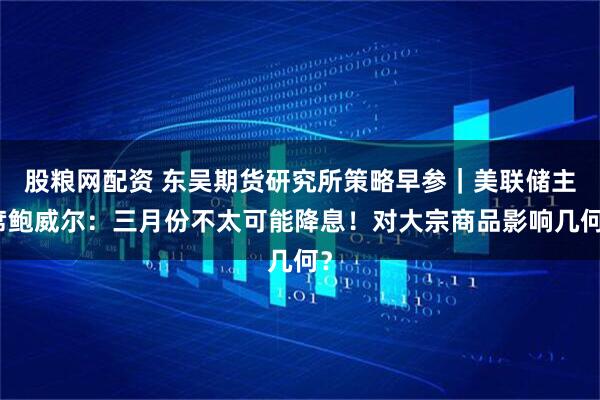 股粮网配资 东吴期货研究所策略早参｜美联储主席鲍威尔：三月份不太可能降息！对大宗商品影响几何？