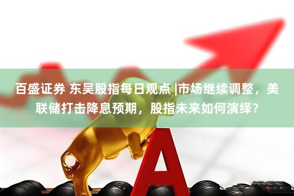 百盛证券 东吴股指每日观点 |市场继续调整，美联储打击降息预期，股指未来如何演绎？