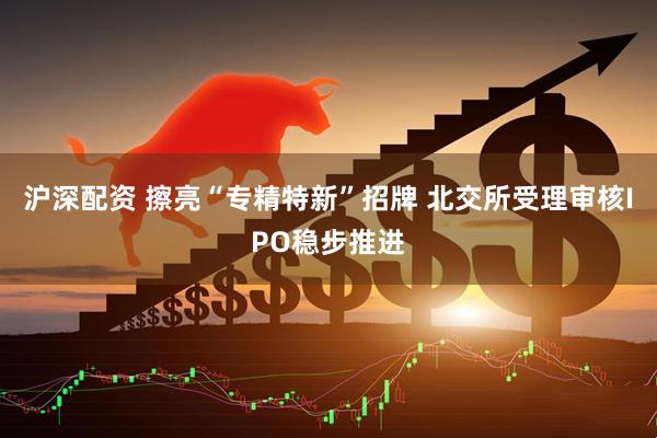 沪深配资 擦亮“专精特新”招牌 北交所受理审核IPO稳步推进
