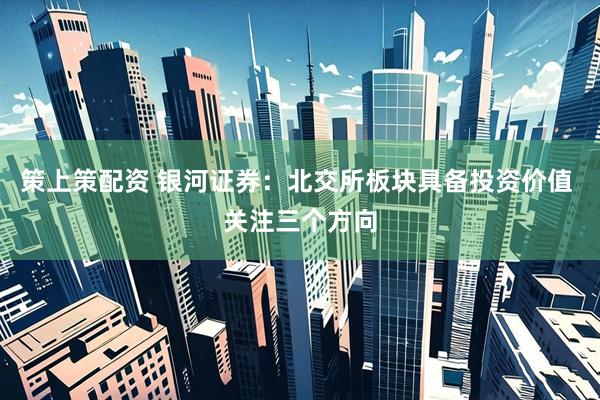 策上策配资 银河证券：北交所板块具备投资价值 关注三个方向