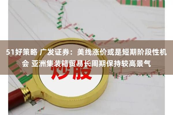 51好策略 广发证券：美线涨价或是短期阶段性机会 亚洲集装箱贸易长周期保持较高景气