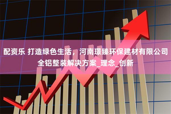 配资乐 打造绿色生活，河南璟臻环保建材有限公司全铝整装解决方案_理念_创新