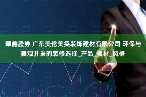 華鑫證券 广东美伦美奂装饰建材有限公司 环保与美观并重的装修选择_产品_板材_风格