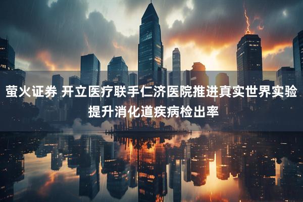 萤火证券 开立医疗联手仁济医院推进真实世界实验 提升消化道疾病检出率