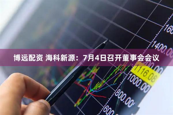 博远配资 海科新源：7月4日召开董事会会议