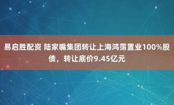 易启胜配资 陆家嘴集团转让上海鸿霈置业100%股债，转让底价9.45亿元
