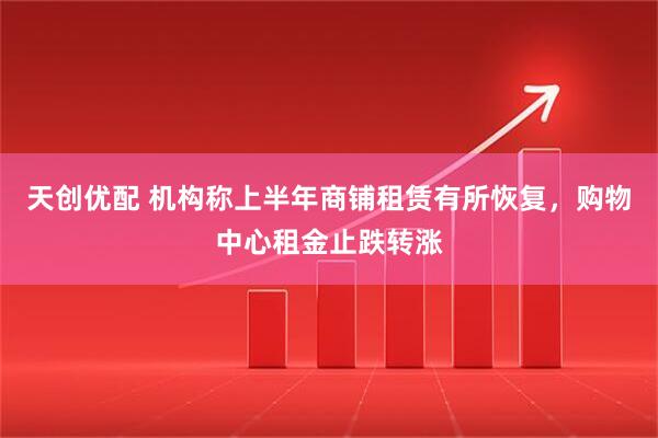 天创优配 机构称上半年商铺租赁有所恢复，购物中心租金止跌转涨