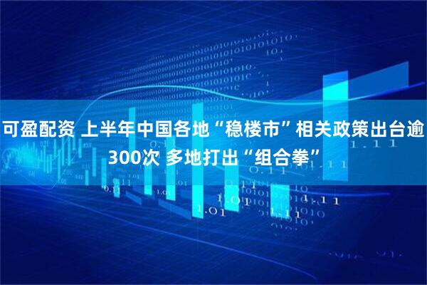 可盈配资 上半年中国各地“稳楼市”相关政策出台逾300次 多地打出“组合拳”