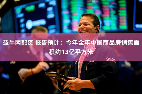 益牛网配资 报告预计：今年全年中国商品房销售面积约13亿平方米