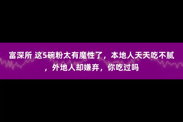 富深所 这5碗粉太有魔性了，本地人天天吃不腻，外地人却嫌弃，你吃过吗