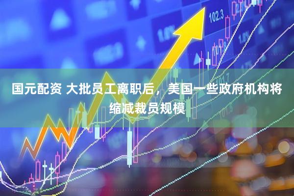 国元配资 大批员工离职后，美国一些政府机构将缩减裁员规模