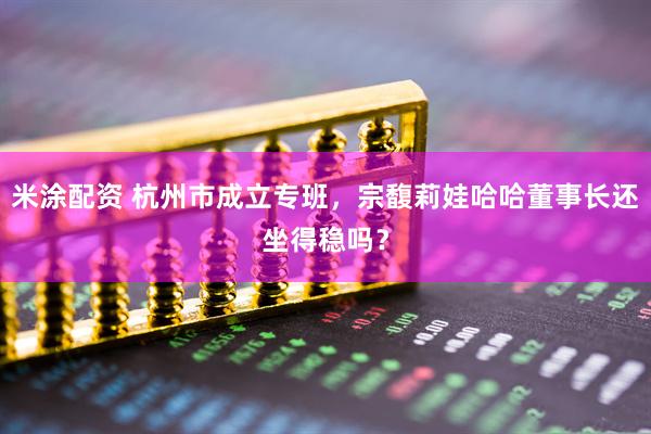 米涂配资 杭州市成立专班，宗馥莉娃哈哈董事长还坐得稳吗？