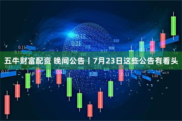 五牛财富配资 晚间公告丨7月23日这些公告有看头