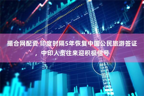 撮合网配资 印度时隔5年恢复中国公民旅游签证，中印人员往来迎积极信号