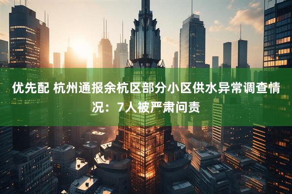 优先配 杭州通报余杭区部分小区供水异常调查情况：7人被严肃问责