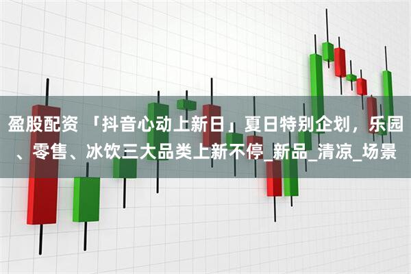 盈股配资 「抖音心动上新日」夏日特别企划，乐园、零售、冰饮三大品类上新不停_新品_清凉_场景