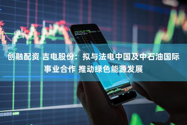 创融配资 吉电股份：拟与法电中国及中石油国际事业合作 推动绿色能源发展