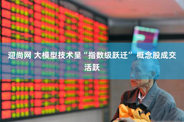 迎尚网 大模型技术呈“指数级跃迁” 概念股成交活跃