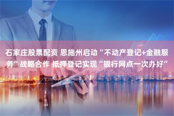 石家庄股票配资 恩施州启动“不动产登记+金融服务”战略合作 抵押登记实现“银行网点一次办好”