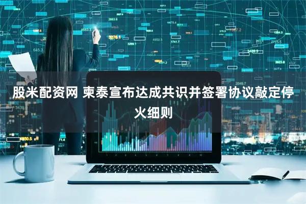 股米配资网 柬泰宣布达成共识并签署协议敲定停火细则