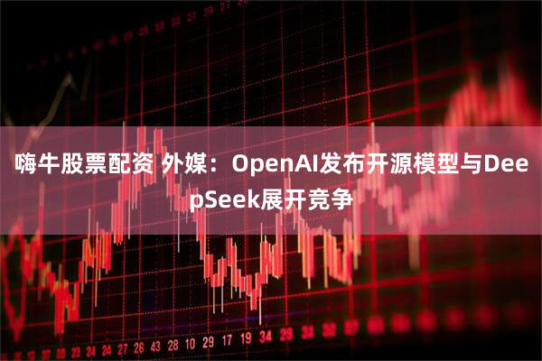嗨牛股票配资 外媒：OpenAI发布开源模型与DeepSeek展开竞争