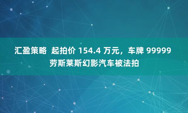 汇盈策略  起拍价 154.4 万元，车牌 99999 劳斯莱斯幻影汽车被法拍