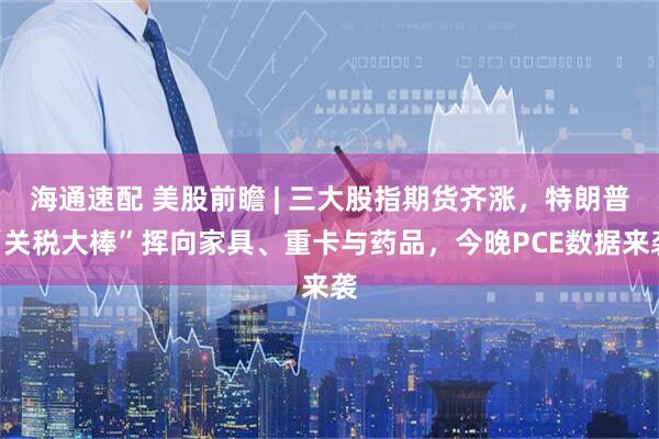 海通速配 美股前瞻 | 三大股指期货齐涨，特朗普“关税大棒”挥向家具、重卡与药品，今晚PCE数据来袭