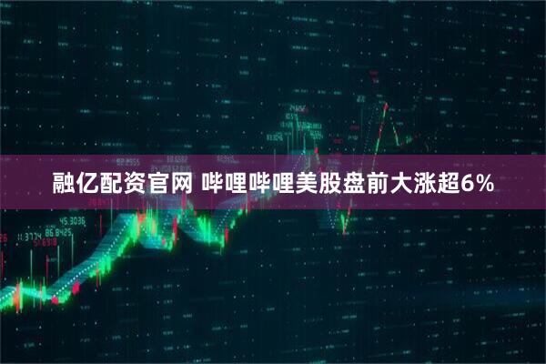 融亿配资官网 哔哩哔哩美股盘前大涨超6%