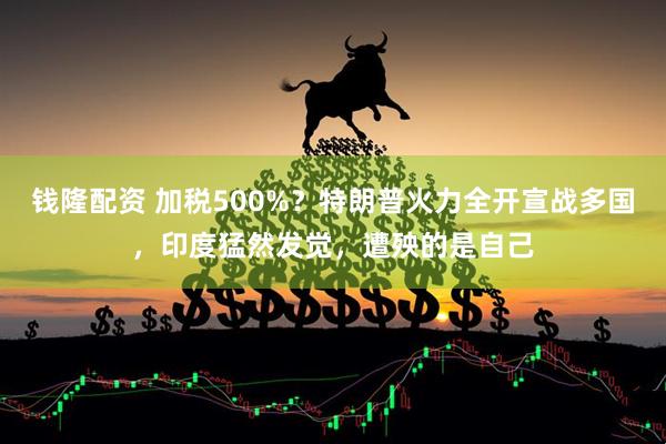 钱隆配资 加税500%？特朗普火力全开宣战多国，印度猛然发觉，遭殃的是自己