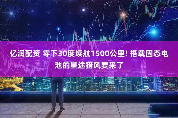 亿润配资 零下30度续航1500公里! 搭载固态电池的星途猎风要来了