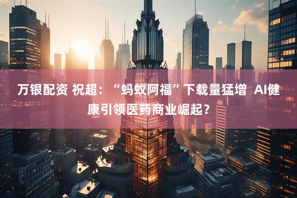 万银配资 祝超：“蚂蚁阿福”下载量猛增  AI健康引领医药商业崛起？